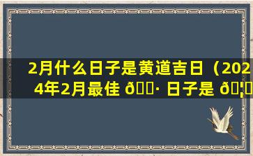 2月什么日子是黄道吉日（2024年2月最佳 🕷 日子是 🦍 哪一天）